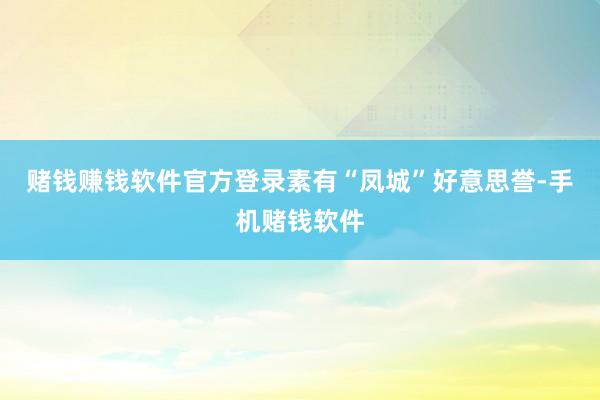 赌钱赚钱软件官方登录素有“凤城”好意思誉-手机赌钱软件