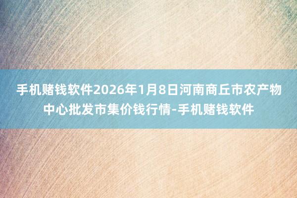 手机赌钱软件2026年1月8日河南商丘市农产物中心批发市集价钱行情-手机赌钱软件