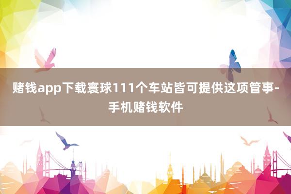 赌钱app下载寰球111个车站皆可提供这项管事-手机赌钱软件