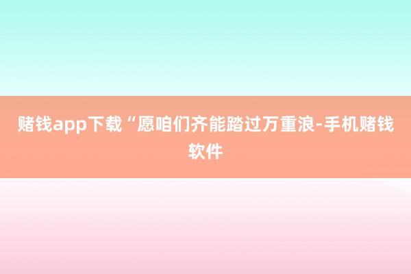 赌钱app下载“愿咱们齐能踏过万重浪-手机赌钱软件