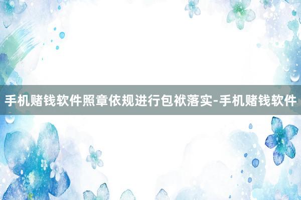 手机赌钱软件照章依规进行包袱落实-手机赌钱软件