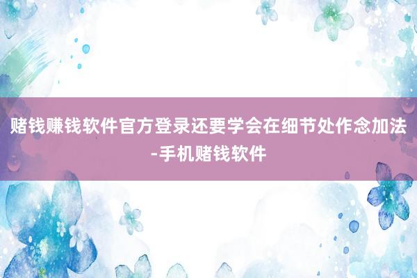 赌钱赚钱软件官方登录还要学会在细节处作念加法-手机赌钱软件